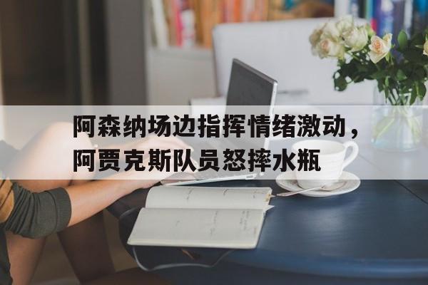 阿森纳场边指挥情绪激动，阿贾克斯队员怒摔水瓶曼城vs阿森纳争夺榜首位置