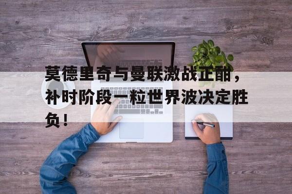 莫德里奇与曼联激战正酣，补时阶段一粒世界波决定胜负！克罗地亚10号球星莫德里奇